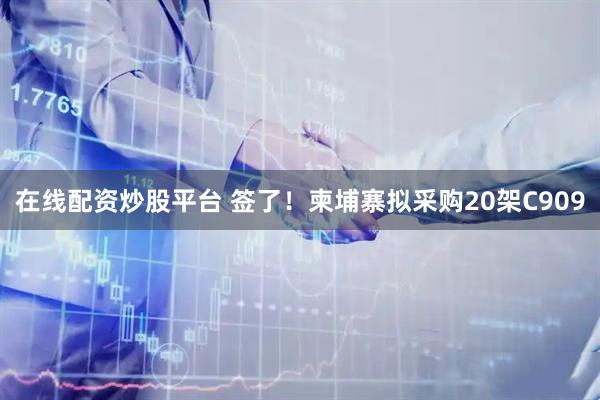 在线配资炒股平台 签了！柬埔寨拟采购20架C909