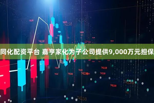 同化配资平台 嘉亨家化为子公司提供9,000万元担保