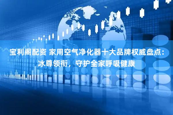 宝利阁配资 家用空气净化器十大品牌权威盘点：冰尊领衔，守护全家呼吸健康