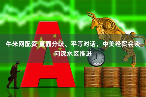牛米网配资 直面分歧、平等对话，中美经贸会谈向深水区推进