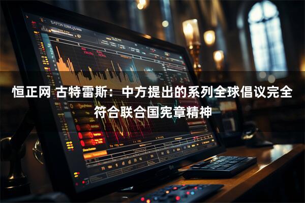 恒正网 古特雷斯：中方提出的系列全球倡议完全符合联合国宪章精神