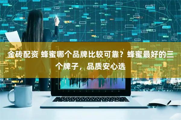金砖配资 蜂蜜哪个品牌比较可靠？蜂蜜最好的三个牌子，品质安心选