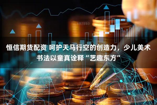 恒信期货配资 呵护天马行空的创造力，少儿美术书法以童真诠释“艺趣东方”
