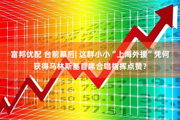 富邦优配 台前幕后| 这群小小“上海外援”凭何获得马林斯基首席合唱指挥点赞？