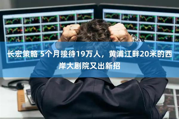长宏策略 5个月接待19万人，黄浦江畔20米的西岸大剧院又出新招