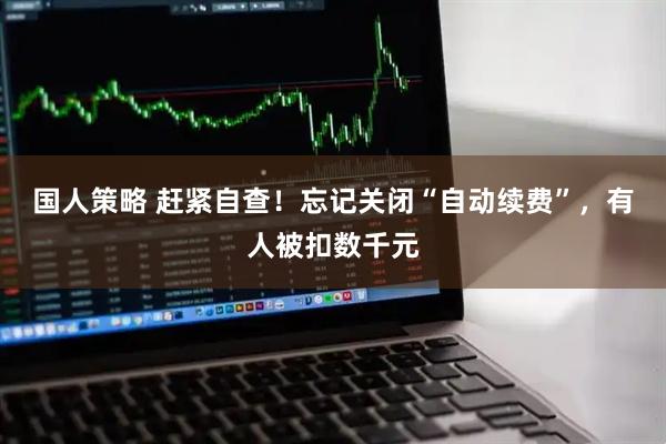 国人策略 赶紧自查！忘记关闭“自动续费”，有人被扣数千元