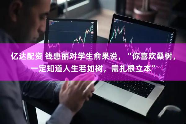 亿达配资 钱惠丽对学生俞果说，“你喜欢桑树，一定知道人生若如树，需扎根立本”