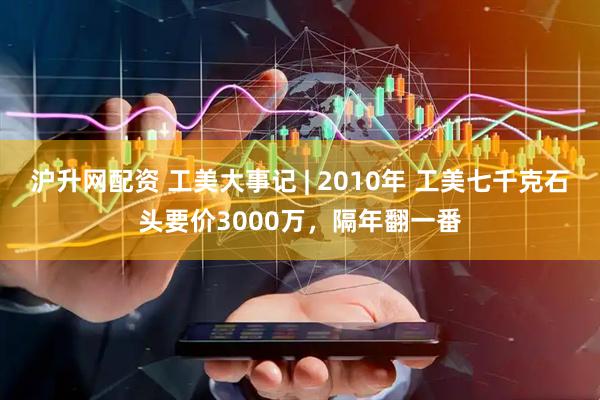 沪升网配资 工美大事记 | 2010年 工美七千克石头要价3000万，隔年翻一番