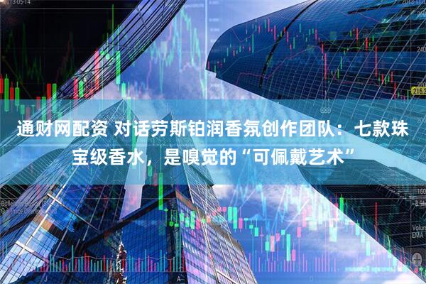 通财网配资 对话劳斯铂润香氛创作团队：七款珠宝级香水，是嗅觉的“可佩戴艺术”