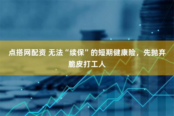 点搭网配资 无法“续保”的短期健康险，先抛弃脆皮打工人