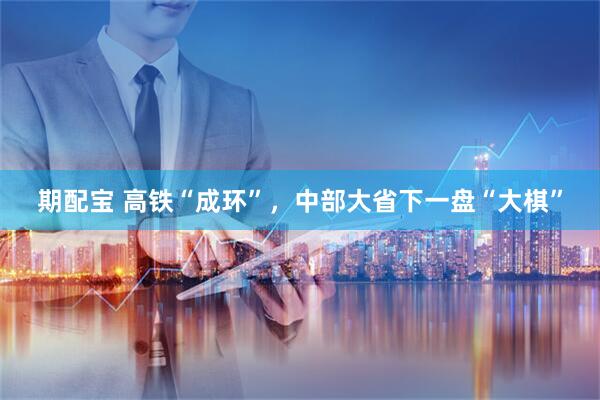 期配宝 高铁“成环”，中部大省下一盘“大棋”