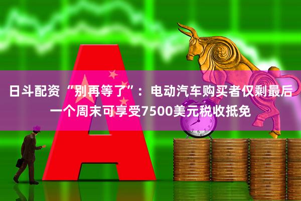 日斗配资 “别再等了”：电动汽车购买者仅剩最后一个周末可享受7500美元税收抵免