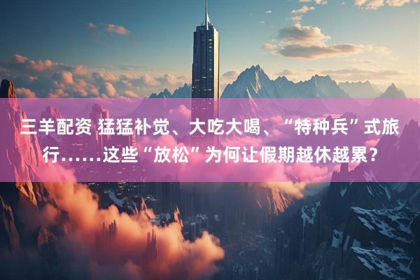 三羊配资 猛猛补觉、大吃大喝、“特种兵”式旅行……这些“放松”为何让假期越休越累？
