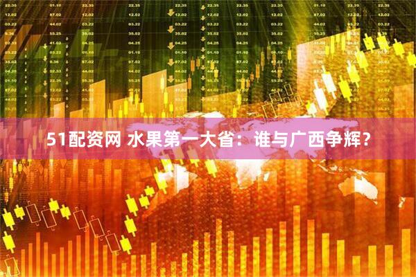 51配资网 水果第一大省：谁与广西争辉？