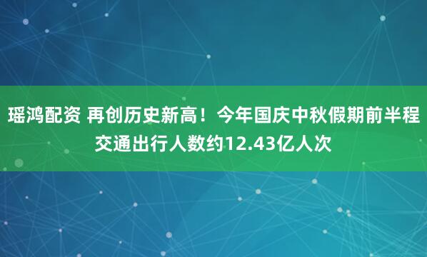 瑶鸿配资 再创历史新高！今年国庆中秋假期前半程交通出行人数约12.43亿人次