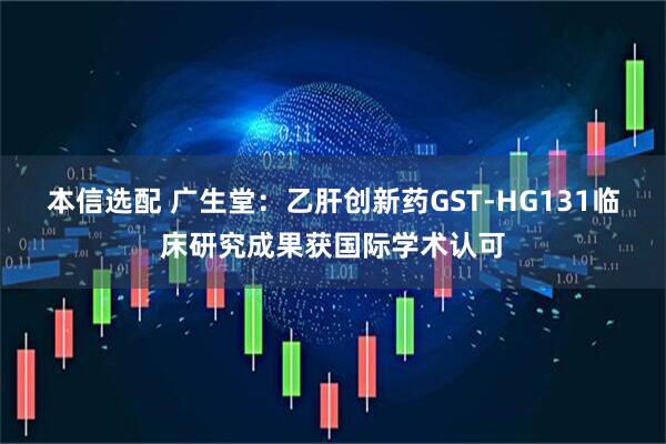 本信选配 广生堂：乙肝创新药GST-HG131临床研究成果获国际学术认可