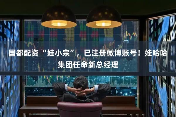 国都配资 “娃小宗”，已注册微博账号！娃哈哈集团任命新总经理